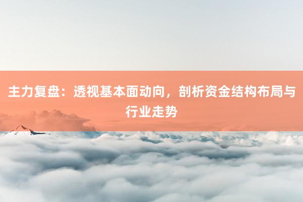 主力复盘：透视基本面动向，剖析资金结构布局与行业走势