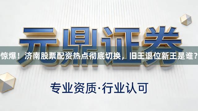 惊爆！济南股票配资热点彻底切换，旧王退位新王是谁？