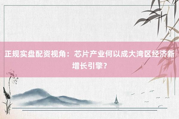 正规实盘配资视角：芯片产业何以成大湾区经济新增长引擎？
