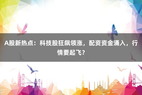 A股新热点：科技股狂飙领涨，配资资金涌入，行情要起飞？
