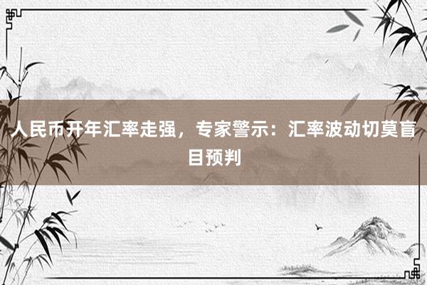 人民币开年汇率走强，专家警示：汇率波动切莫盲目预判
