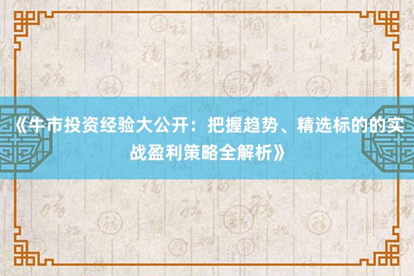 《牛市投资经验大公开：把握趋势、精选标的的实战盈利策略全解析》