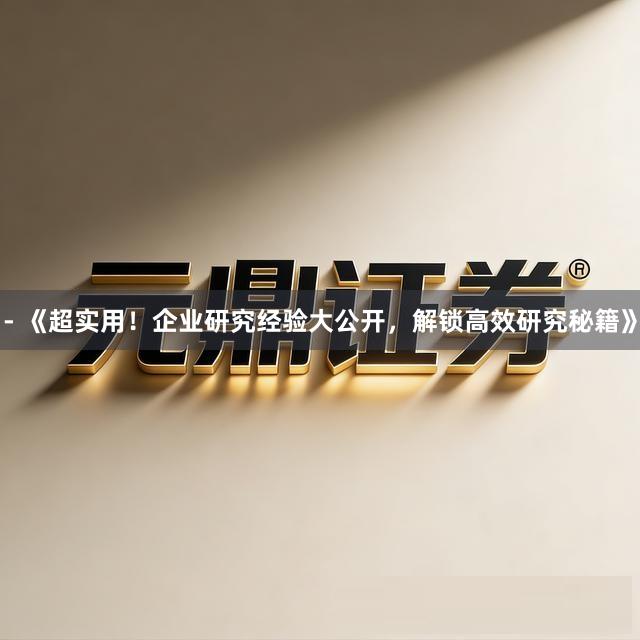 - 《超实用！企业研究经验大公开，解锁高效研究秘籍》