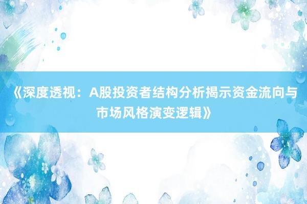《深度透视：A股投资者结构分析揭示资金流向与市场风格演变逻辑》