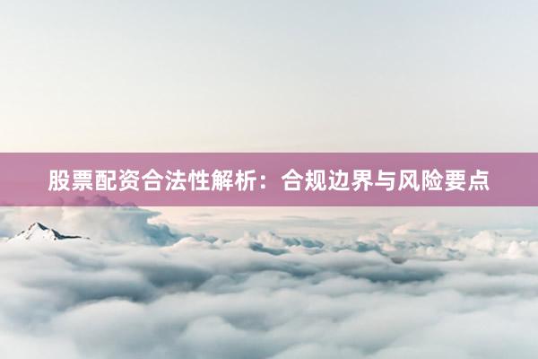 股票配资合法性解析：合规边界与风险要点