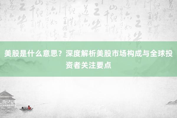 美股是什么意思？深度解析美股市场构成与全球投资者关注要点