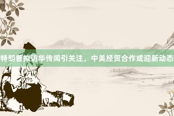 特朗普拟访华传闻引关注，中美经贸合作或迎新动态
