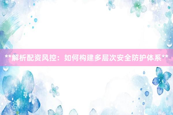 **解析配资风控：如何构建多层次安全防护体系**