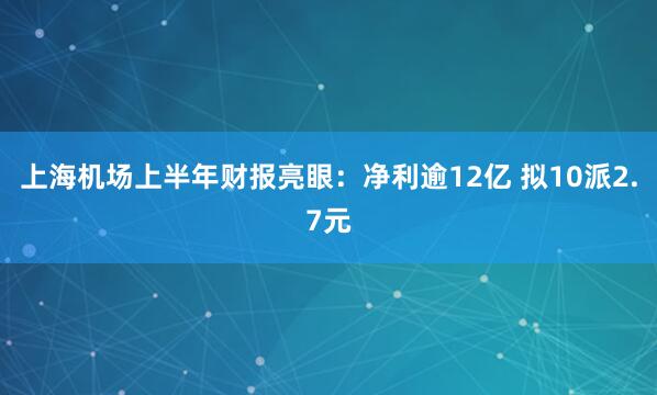 上海机场上半年财报亮眼：净利逾12亿 拟10派2.7元