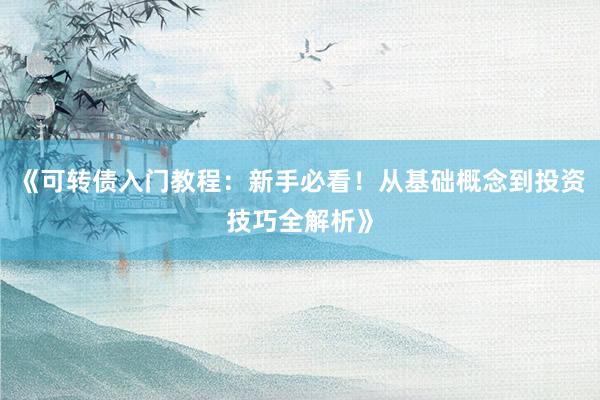 《可转债入门教程：新手必看！从基础概念到投资技巧全解析》