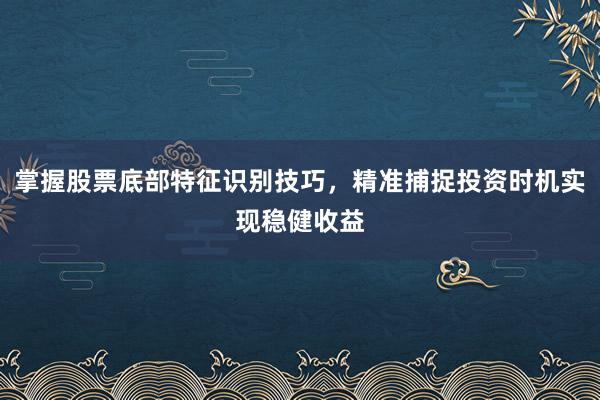 掌握股票底部特征识别技巧，精准捕捉投资时机实现稳健收益