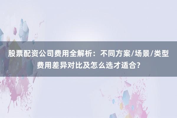 股票配资公司费用全解析：不同方案/场景/类型费用差异对比及怎么选才适合？
