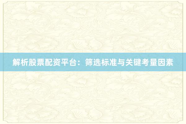 解析股票配资平台：筛选标准与关键考量因素