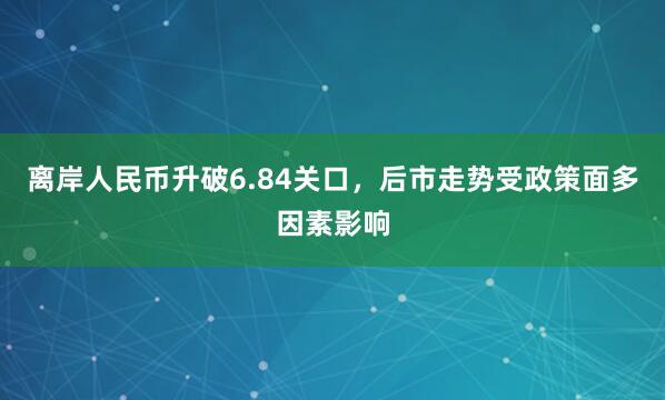 离岸人民币升破6.84关口，后市走势受政策面多因素影响