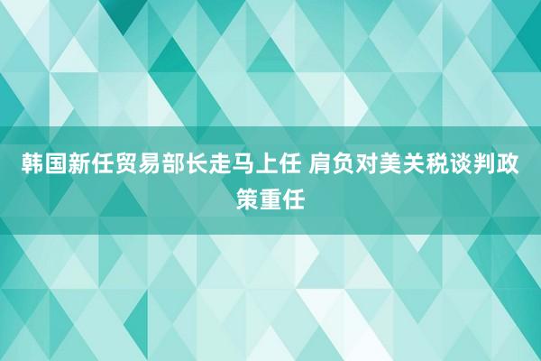 韩国新任贸易部长走马上任 肩负对美关税谈判政策重任