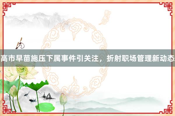 高市早苗施压下属事件引关注,折射职场管理新动态