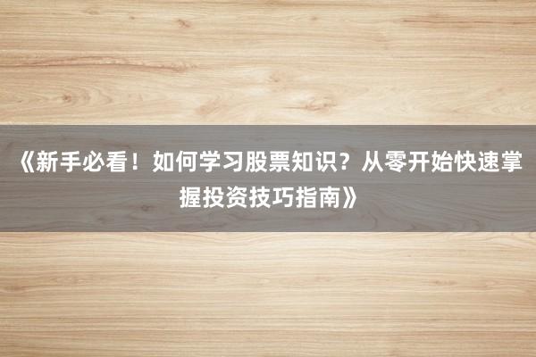 《新手必看！如何学习股票知识？从零开始快速掌握投资技巧指南》