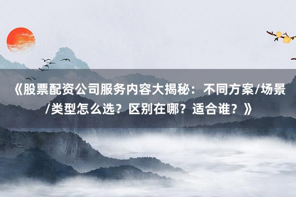 《股票配资公司服务内容大揭秘：不同方案/场景/类型怎么选？区别在哪？适合谁？》
