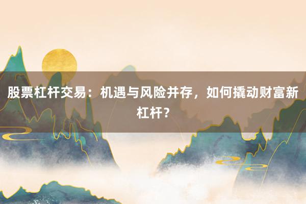 股票杠杆交易：机遇与风险并存，如何撬动财富新杠杆？