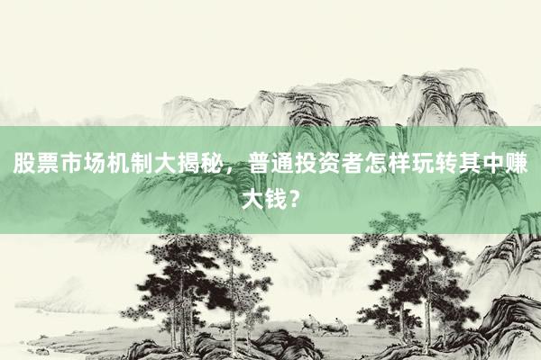 股票市场机制大揭秘，普通投资者怎样玩转其中赚大钱？