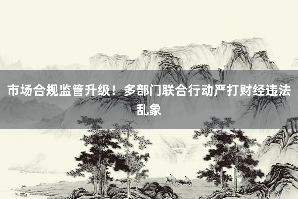 市场合规监管升级！多部门联合行动严打财经违法乱象