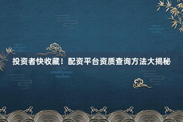 投资者快收藏！配资平台资质查询方法大揭秘
