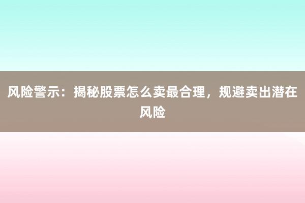 风险警示：揭秘股票怎么卖最合理，规避卖出潜在风险
