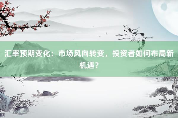 汇率预期变化：市场风向转变，投资者如何布局新机遇？