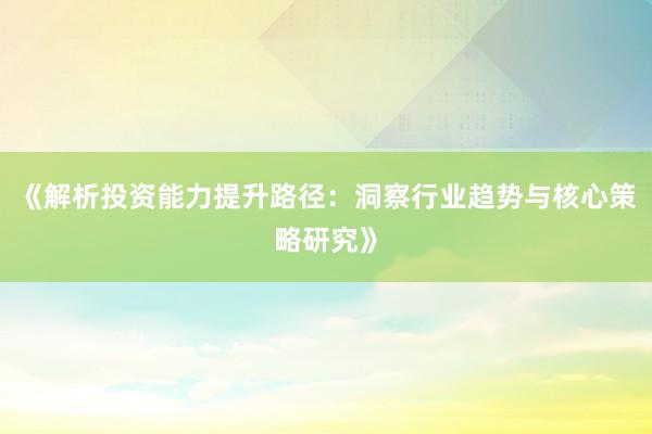 《解析投资能力提升路径：洞察行业趋势与核心策略研究》