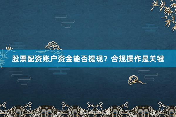 股票配资账户资金能否提现？合规操作是关键