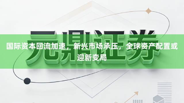 国际资本回流加速，新兴市场承压，全球资产配置或迎新变局