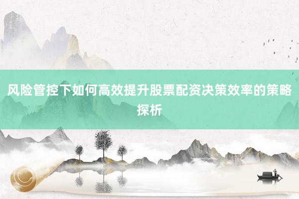 风险管控下如何高效提升股票配资决策效率的策略探析