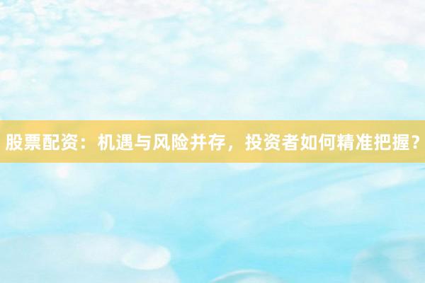股票配资：机遇与风险并存，投资者如何精准把握？