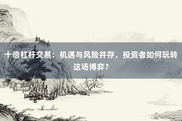 十倍杠杆交易：机遇与风险并存，投资者如何玩转这场博弈？