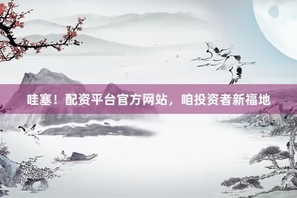 哇塞！配资平台官方网站，咱投资者新福地