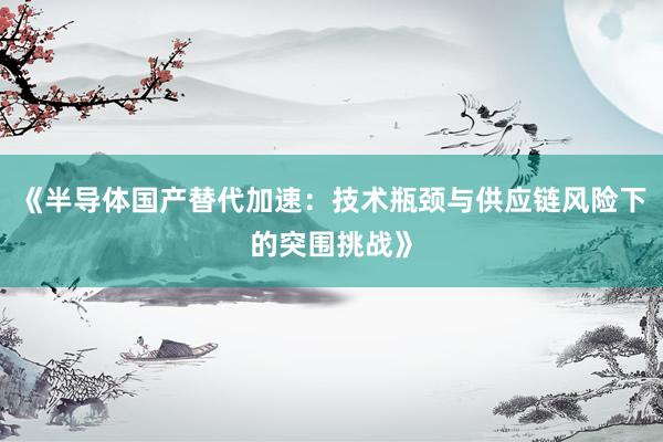 《半导体国产替代加速：技术瓶颈与供应链风险下的突围挑战》