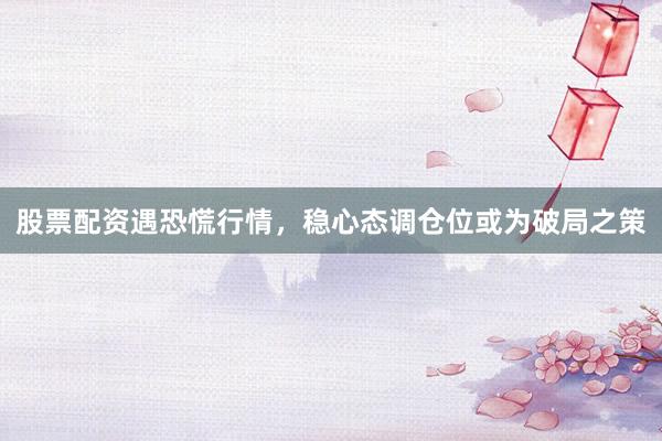 股票配资遇恐慌行情，稳心态调仓位或为破局之策