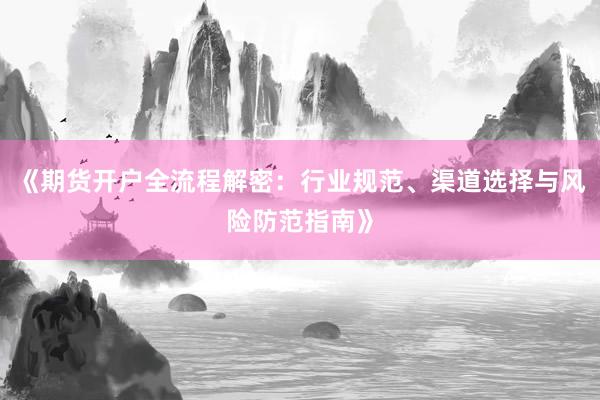 《期货开户全流程解密：行业规范、渠道选择与风险防范指南》