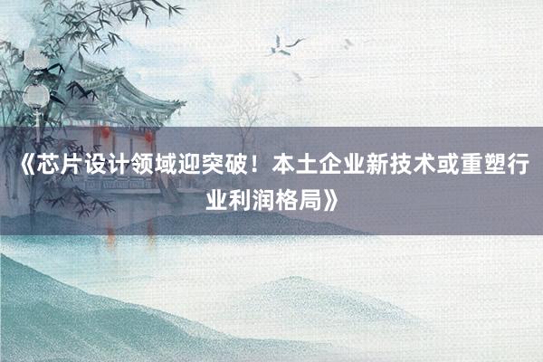 《芯片设计领域迎突破！本土企业新技术或重塑行业利润格局》