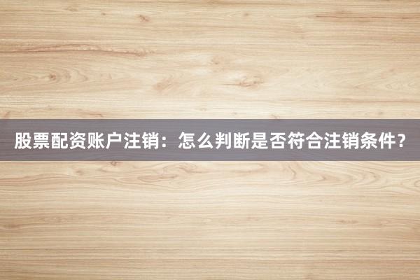 股票配资账户注销：怎么判断是否符合注销条件？