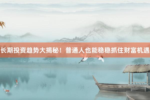 长期投资趋势大揭秘！普通人也能稳稳抓住财富机遇