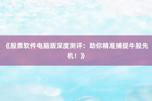 《股票软件电脑版深度测评：助你精准捕捉牛股先机！》