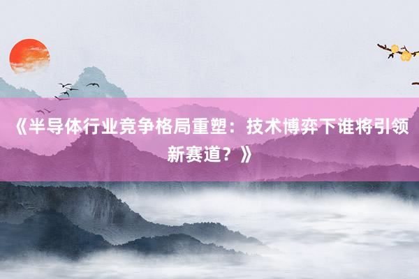 《半导体行业竞争格局重塑：技术博弈下谁将引领新赛道？》