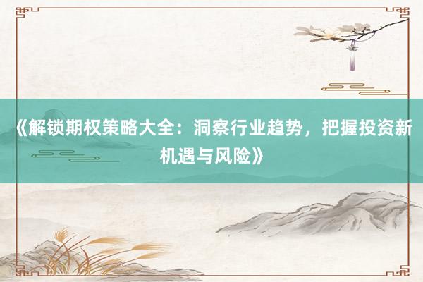 《解锁期权策略大全：洞察行业趋势，把握投资新机遇与风险》