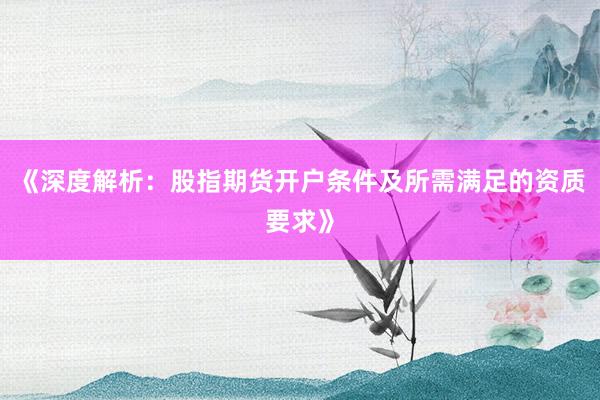 《深度解析：股指期货开户条件及所需满足的资质要求》