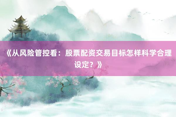 《从风险管控看：股票配资交易目标怎样科学合理设定？》