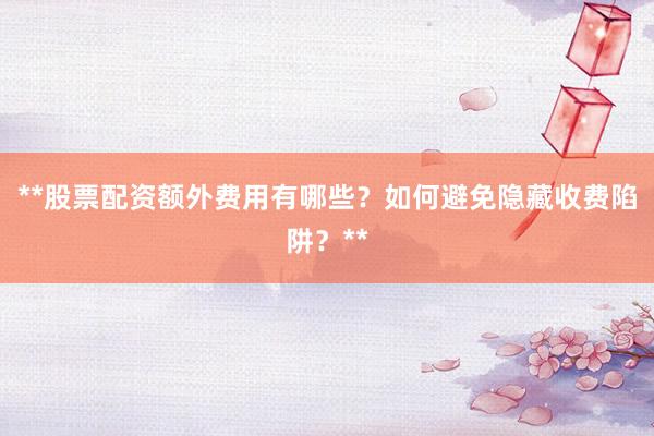 **股票配资额外费用有哪些？如何避免隐藏收费陷阱？**