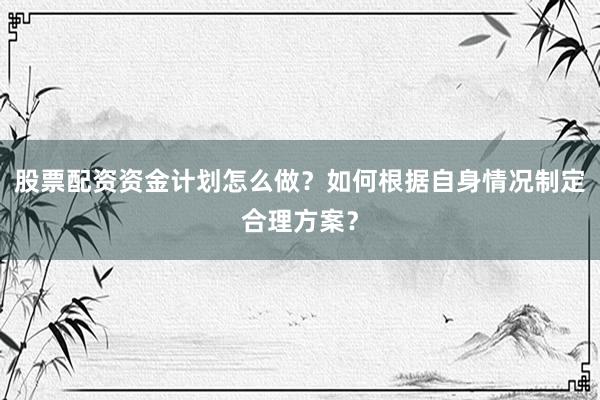 股票配资资金计划怎么做？如何根据自身情况制定合理方案？