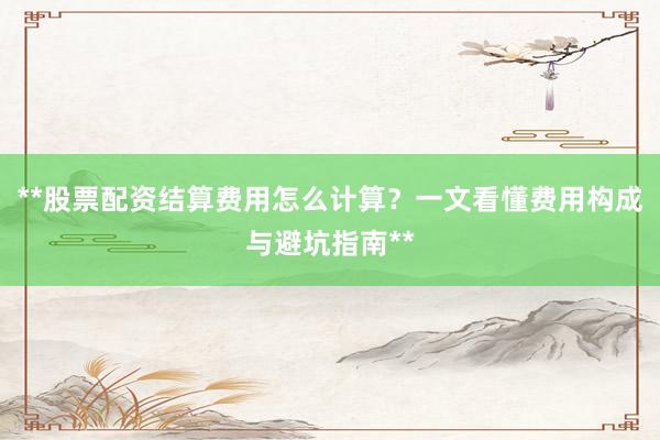 **股票配资结算费用怎么计算？一文看懂费用构成与避坑指南**