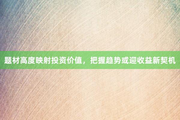 题材高度映射投资价值，把握趋势或迎收益新契机